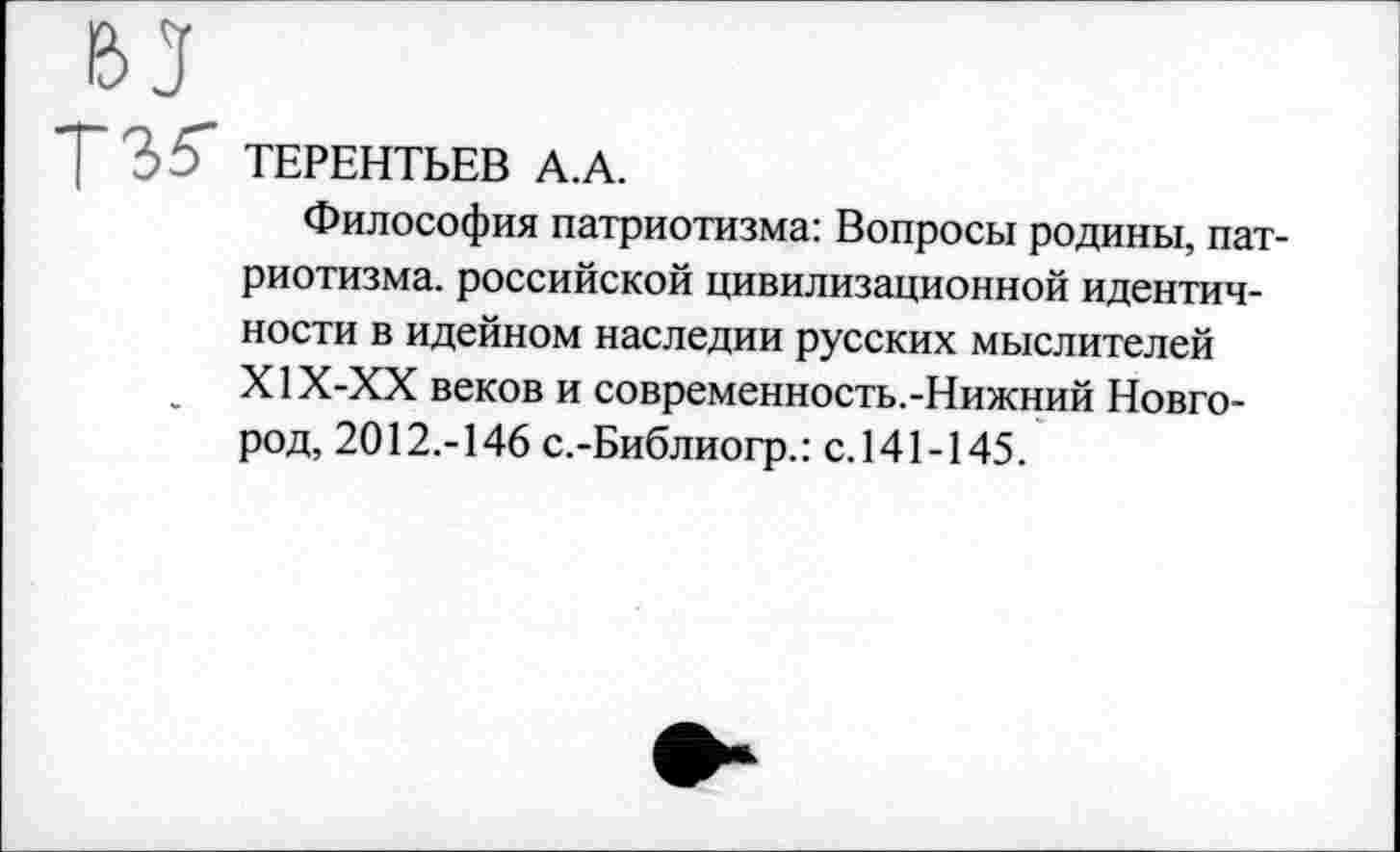 ﻿ТЕРЕНТЬЕВ А.А.
Философия патриотизма: Вопросы родины, патриотизма. российской цивилизационной идентичности в идейном наследии русских мыслителей Х1Х-ХХ веков и современность.-Нижний Новгород, 2012.-146 с.-Библиогр.: с.141-145.